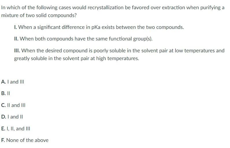 In which of the following cases would recrystallization be favored over extraction when purifying a
mixture of two solid compounds?
I. When a significant difference in pKa exists between the two compounds.
II. When both compounds have the same functional group(s).
III. When the desired compound is poorly soluble in the solvent pair at low temperatures and
greatly soluble in the solvent pair at high temperatures.
A. I and III
B. II
C. II and III
D. I and II
E. I, II, and III
F. None of the above