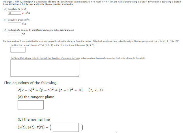 The length, with w, and heighth of a box change with time. At a certain instant the dimensions are - 8 m and wh- 5 m, and and ware increasing at a rate of 4 m/s while his decreasing at a rate of
6 m/s. At that instant find the rates at which the following quantities are changing.
(a) the volume (in m³/s)
120
1x m²/
(b) the surface area (in m³/s)
m²/s
(c) the length of a diagonal (in m/s) (Round your answer to two decimal places.)
m/s
The temperature 7 in a metal ball is inversely proportional to the distance from the center of the ball, which we take to be the origin. The temperature at the point (1, 2, 2) is 130°.
(a) Find the rate of change of Tat (1, 2, 2) in the direction toward the point (4, 5, 3).
(b) Show that at any point in the ball the direction of greatest increase in temperature is given by a vector that points towards the origin.
Find equations of the following.
2(x - 6)² + (y - 5)² + (z- 5)² = 10, (7,7,7)
(a) the tangent plane
(b) the normal line
(x(t), y(t), z(t))
= √