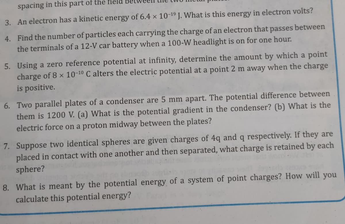 spacing in this part of the
3. An electron has a kinetic energy of 6.4 × 10-19 J. What is this energy in electron volts?
4. Find the number of particles each carrying the charge of an electron that passes between
the terminals of a 12-V car battery when a 100-W headlight is on for one hour.
5. Using a zero reference potential at infinity, determine the amount by which a point
charge of 8 x 10-10 C alters the electric potential at a point 2 m away when the charge
is positive.
6. Two parallel plates of a condenser are 5 mm apart. The potential difference between
them is 1200 V. (a) What is the potential gradient in the condenser? (b) What is the
electric force on a proton midway between the plates?
7. Suppose two identical spheres are given charges of 4q and q respectively. If they are
placed in contact with one another and then separated, what charge is retained by each
sphere?
8. What is meant by the potential energy of a system of point charges? How will you
calculate this potential energy?
