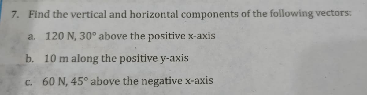 7. Find the vertical and horizontal components of the following vectors:
a. 120 N, 30° above the positive x-axis
b. 10 m along the positive y-axis
C. 60 N, 45° above the negative x-axis
