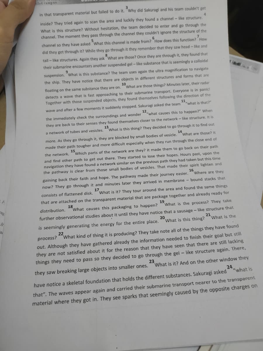 ilad campus
in that transparent material but failed to do it. Why did Sakuragi and his team couldn't get
4.
inside? They tried again to scan the area and luckily they found a channel - like structure.
What is this structure? Without hesitation, the team decided to enter and go through the
channel. The moment they pass through the channel they couldn't ignore the structure of the
5.
channel so they have asked What this channel is made from? How does this function? How
did they get through it? While they go through it they remember that they saw head - like and
8.
tail – like structures. Again they ask What are those? Once they are through it, they found that
their submarine encounters another suspended gel – like substance that is seemingly a colloidal
suspension. What is this substance? The team uses again the ultra magnification to navigate
the ship. They have notice that there are objects in different structures and forms that are
floating on the same substance they are on.
10
What are those things? Minutes later, their radar
detects a wave that is fast approaching to their submarine transport. Everyone is in panic!
Together with those suspended objects, they found themselves following the direction of the
wave and after a few moments it suddenly stopped. Sakuragi asked the team
11
"what is that?"
the immediately check the surroundings and wonder
12
"what causes this to happen?" When
they are back to their senses they found themselves closer to the network - like structure. It is
13,
What is this thing? They decided to go through it to find out
a network of tubes and vesicles.
14
more. As they go through it, they are blocked by small bodies
vesicle.What are those? It
made their path tougher and more difficult especially when they run through the close end of
the network. Which parts of the network are they? It made them to go back on their path
and find other path to get out there. They started to lose their hopes. Hours past, upon the
navigation they have found a network similar on the previous path they had taken but this time
the pathway is clear from those small bodies of vesicles. That made their spirit lighten and
gaining back their faith and hope. The pathway made their journey easier.Where are they
16
now? They go through it and minutes later they arrived in membrane - bound stacks that
consists of flattened disk.
17
What is it? They tour around the area and found the same things
that are attached on the transparent material that are package together and already ready for
18
"What causes this packaging to happen?
19
What is the process? They take
distribution.
further observational studies about it until they have notice that a sausage - like structure that
is seemingly generating the energy for the entire place.
20
What is this thing?
21
What is the
a
22
process? What kind of thing it is producing? They take note all of the things they have found
out. Although they have gathered already the information needed to finish their goal but still
they are not satisfied about it for the reason that they have seen that there are still lacking
things they need to pass so they decided to go through the gei - like structure again. There,
23
What is it? And on the other window they
they saw breaking large objects into smaller ones.
24
"what is
have notice a skeletal foundation that holds the different substances. Sakuragi asked
that". The waves appear again and carried their submarine transport nearer to the transparent
material where they got in. They see sparks that seemingly caused by the opposite charges on
