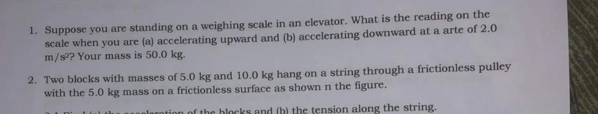 1. Suppose you are standing on a weighing scale in an elevator. What is the reading on the
scale when you are (a) accelerating upward and (b) accelerating downward at a arte of 2.0
m/s?? Your mass is 50.0 kg.
2. Two blocks with masses of 5.0 kg and 10.0 kg hang on a string through a frictionless pulley
with the 5.0 kg mass on a frictionless surface as shown n the figure.
0 1 n'
n00olorotion of the blocks and (b) the tension along the string.
