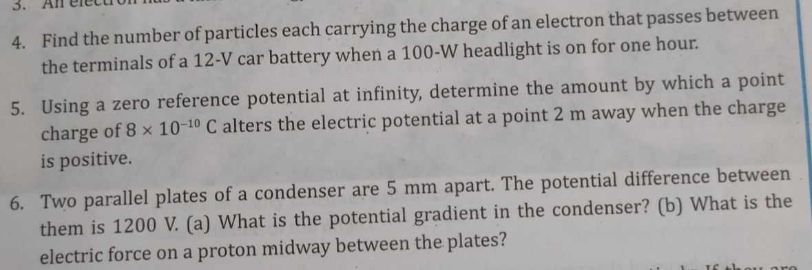 3.
4. Find the number of particles each carrying the charge of an electron that passes between
the terminals of a 12-V car battery when a 100-W headlight is on for one hour.
5. Using a zero reference potential at infinity, determine the amount by which a point
charge of 8 x 10-10 C alters the electric potential at a point 2 m away when the charge
is positive.
6. Two parallel plates of a condenser are 5 mm apart. The potential difference between
them is 1200 V. (a) What is the potential gradient in the condenser? (b) What is the
electric force on a proton midway between the plates?
I6 thou
are
