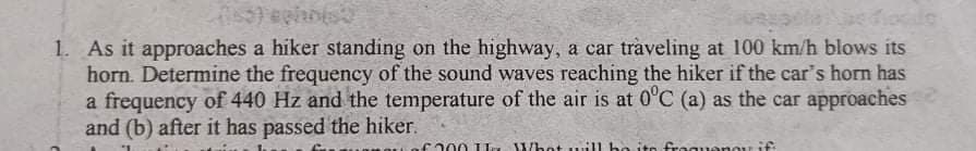 1. As it approaches a hiker standing on the highway, a car traveling at 100 km/h blows its
horn. Determine the frequency of the sound waves reaching the hiker if the car's horn has
a frequency of 440 Hz and the temperature of the air is at 0'C (a) as the car approaches
and (b) after it has passed the hiker.
ca00 1 L. Whet uill bo ito fro quenou if
