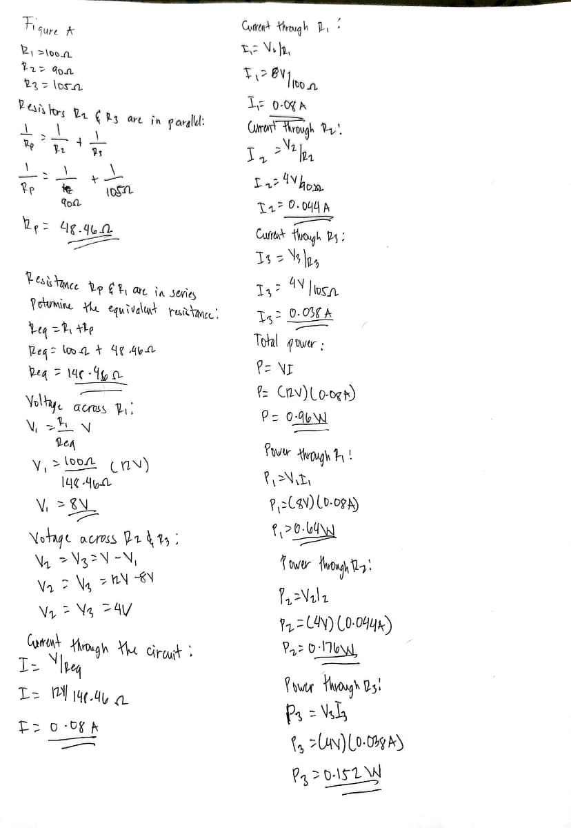 Figure A
R₁ =100-2
22= дол
23= 105_2
Resistors R₂ & R3 are in parallel:
1 1
>
1
Rp
+
F-₂
73
Rp
10522
9002
2p= 48.462
Resistance Rp & F₁ are in series
Petermine the equivalent resistance:
Req=R₁+Rp
Reg = 100-2 + 48.46-2
Req=148-462
Voltage across Ri
дел
V₁ = 1002 (12V)
148.462
V₁ = 8V
Votage across 12 & 13:
V₂ V3 = V - V₁
V₂ V3 = 1₂4-81
V₂ = Y3 =4V
+
Current
I= Y/Req
I = 1211/ 148.462
F = 0·08 A
through the circuit:
Current through 1₁:
I₁= V₂/2₁
F₁=811/100_02
I₁= 0.08 A
Current through R₂!
√₂ | 22
Іг
12=4160x2
I 2 = 0.044 A
Current through 13:
13 = 43/23
41/10502
Із=
I3= 0.038 A
Total power:
P= VI
P= (12V) (0-08*)
P = 0.96 W
Power through 1₁!
P₁ =V₁I₁
P₁ = (8V) (0-08A)
P₁ >0.64W
Power through 12.₂:
P₂=V₂/2
P2=(44) (0.0444)
P₂ = 0·176
Power through 123
P3 = V₁I3
13 = (4x) (0.038A)
P320-152 W