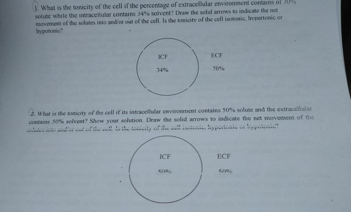 J. What is the tonicity of the cell if the percentage of extracellular environment contains of '70%
solute while the intracellular contains 34% solvent? Draw the solid arrows to indicate the net
movement of the solutes into and/or out of the cell. Is the tonicity of the cell isotonic, hypertonic or
hypotonic?
ICF
ECF
34%
70%
What is the tonicity of the cell if its intracellular environment contains 50% solute and the extracellular
contains 50% solvent? Show your solution. Draw the solid arrows to indicate the net movement of the
solutes into amdor Gut ofhe coll. Is dhe tonicity ofthe coll isútonic, hyportonic
ICF
ECF
50%
50%
