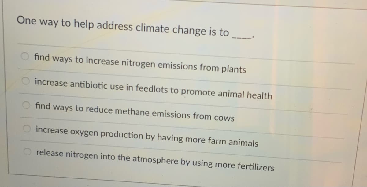 One way to help address climate change is to
find ways to increase nitrogen emissions from plants
increase antibiotic use in feedlots to promote animal health
find ways to reduce methane emissions from cows
increase oxygen production by having more farm animals
release nitrogen into the atmosphere by using more fertilizers
