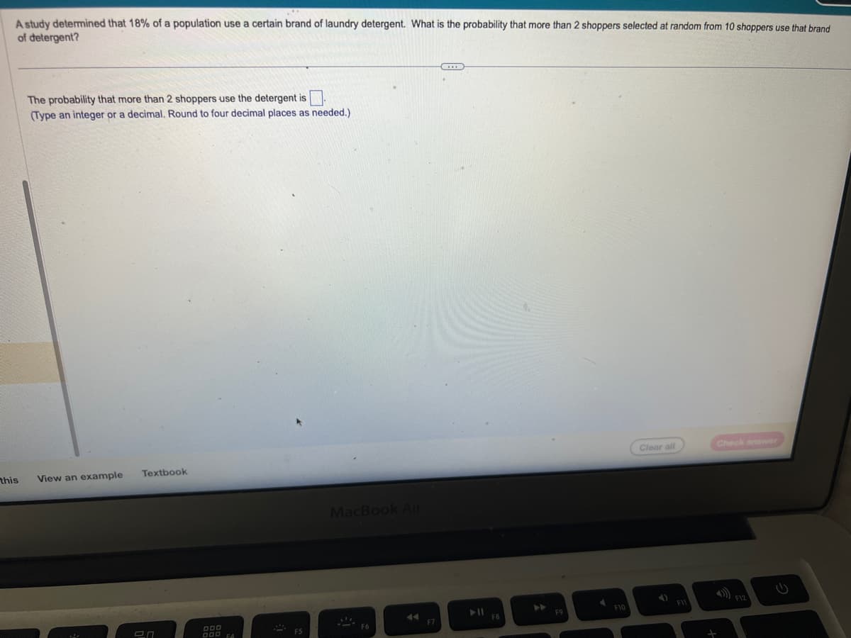 A study determined that 18% of a population use a certain brand of laundry detergent. What is the probability that more than 2 shoppers selected at random from 10 shoppers use that brand
of detergent?
this
The probability that more than 2 shoppers use the detergent is
(Type an integer or a decimal. Round to four decimal places as needed.)
View an example
Textbook
20
DDD
OOD FA
MacBook Air
A
F7
...
▶11
F8
A
F9
F10
Clear all
F11
Check answer
F12