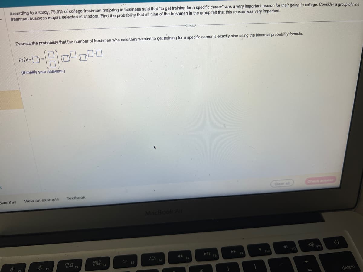 According to a study, 79.3% of college freshmen majoring in business said that "to get training for a specific career" was a very important reason for their going to college. Consider a group of nine
freshman business majors selected at random. Find the probability that all nine of the freshmen in the group felt that this reason was very important.
Express the probability that the number of freshmen who said they wanted to get training for a specific career is exactly nine using the binomial probability formula.
-180000
Pr (x==
(Simplify your answers.)
olve this View an example
Textbook
ㅁㅁ
F3
DOD
000 F4
MacBook Air
F6
F7
➤11
FB
F9
1
F10
Clear all
F11
Check answer
+
delete