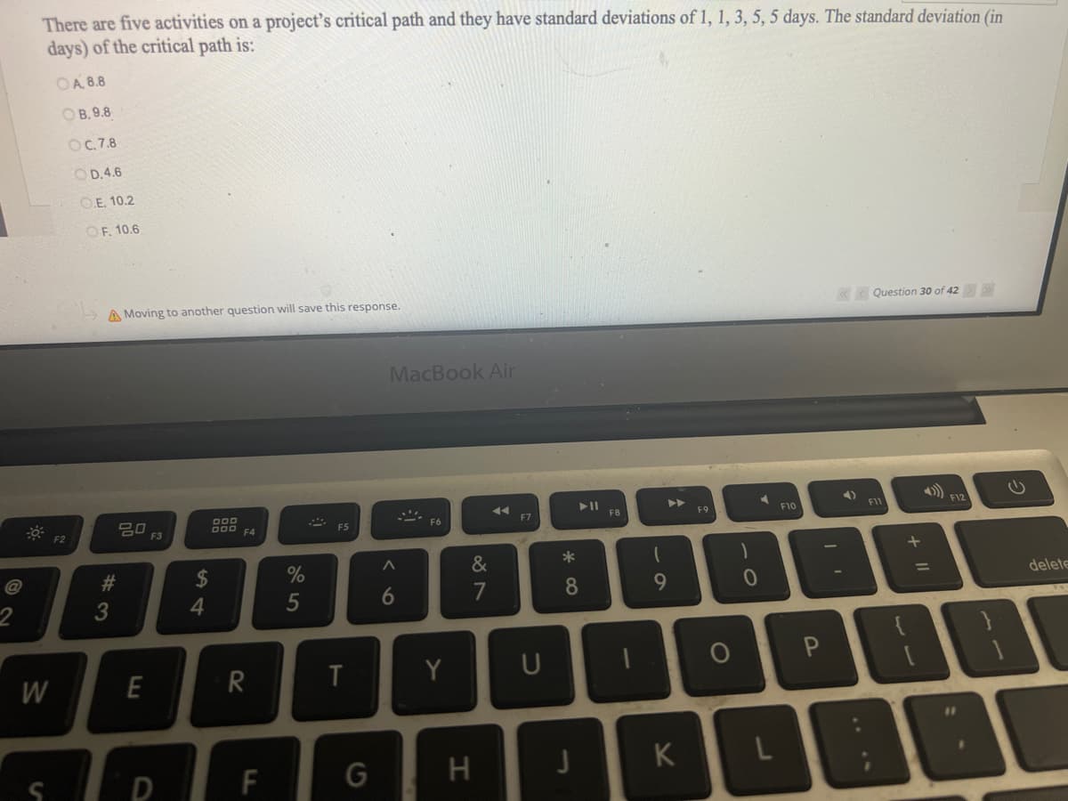 There are five activities on a project's critical path and they have standard deviations of 1, 1, 3, 5, 5 days. The standard deviation (in
days) of the critical path is:
OA. 8.8
OB.9.8
OC.7.8
OD.4.6
O.E. 10.2
OF, 10.6
W
F2
A Moving to another question will save this response.
#3
20
E
F3
D
$
4
DOD
000 F4
R
F
%
5
F5
T
G
MacBook Air
^
6
....
F6
Y
&
7
H
◄◄
F7
U
*
► 11
8
J
F8
1
9
K
F9
O
)
0
F10
« Question 30 of 42 > >>
4)
F11
+ 11
F12
delete
DEB