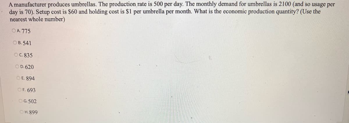 A manufacturer produces umbrellas. The production rate is 500 per day. The monthly demand for umbrellas is 2100 (and so usage per
day is 70). Setup cost is $60 and holding cost is $1 per umbrella per month. What is the economic production quantity? (Use the
nearest whole number)
OA. 775
OB. 541
OC. 835
OD. 620
OE. 894
OF. 693
O.G.502
OH.899