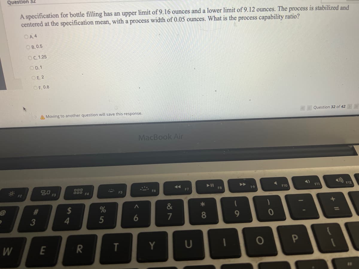 Question 32
A specification for bottle filling has an upper limit of 9.16 ounces and a lower limit of 9.12 ounces. The process is stabilized and
centered at the specification mean, with a process width of 0.05 ounces. What is the process capability ratio?
W
F2
OA4
OB, 0.5
OC. 1.25
OD. 1
O.E. 2
OF, 0.8
#3
A Moving to another question will save this response.
ㅁㅁ 13
E
4
DOD
R
F4
5
F5
MacBook Air
V6
3)
T
T
F6
Y
&
7
◄◄
F7
► 11
8
F8
(
9
F9
O
F10
4)
P
Question 32 of 42
F11
B
+
€
F12