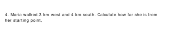4. Maria walked 3 km west and 4 km south. Calculate how far she is from
her starting point.
