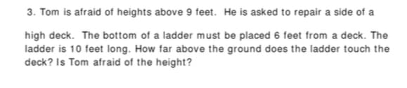 3. Tom is afraid of heights above 9 feet. He is asked to repair a side of a
high deck. The bottom of a ladder must be placed 6 feet from a deck. The
ladder is 10 feet long. How far above the ground does the ladder touch the
deck? Is Tom afraid of the height?
