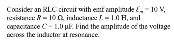 Consider an RLC circuit with emf amplitude E, = 10 V,
resistance R = 10 Q, inductance L = 1.0 H, and
capacitance C= 1.0 µF. Find the amplitude of the voltage
across the inductor at resonance.
