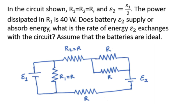 In the circuit shown, R,=R2=R, and ɛ2 =. The power
dissipated in R, is 40 W. Does battery ɛ2 supply or
absorb energy, what is the rate of energy ɛ2 exchanges
2
with the circuit? Assume that the batteries are ideal.
Rz=R
R
www
R
R,=R
Ez
R
