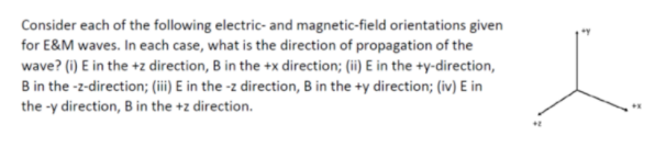 Consider each of the following electric- and magnetic-field orientations given
for E&M waves. In each case, what is the direction of propagation of the
wave? (i) E in the +z direction, B in the +x direction; (ii) E in the +y-direction,
B in the -z-direction; (i) E in the -z direction, B in the +y direction; (iv) E in
the -y direction, B in the +z direction.
