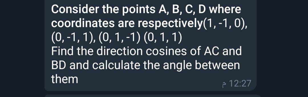 Consider the points A, B, C, D where
coordinates are respectively(1, -1, 0),
(0, -1, 1), (0, 1, -1) (0, 1, 1)
Find the direction cosines of AC and
BD and calculate the angle between
them
p 12:27
