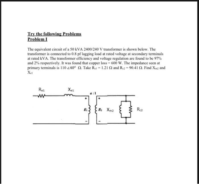Try the following Problems
Problem I
The equivalent circuit of a 50 kVA 2400/240 V transformer is shown below. The
transformer is connected to 0.8 pf lagging load at rated voltage at secondary terminals
at rated kVA. The transformer efficiency and voltage regulation are found to be 97%
and 2% respectively. It was found that copper loss 600 W. The impedance seen at
primary terminals is 110 40° 2. Take Rei 1.21 2 and Re2-90.41 2. Find Xm2 and
Xet
Rei
Xe1
E Xm2
Rea
