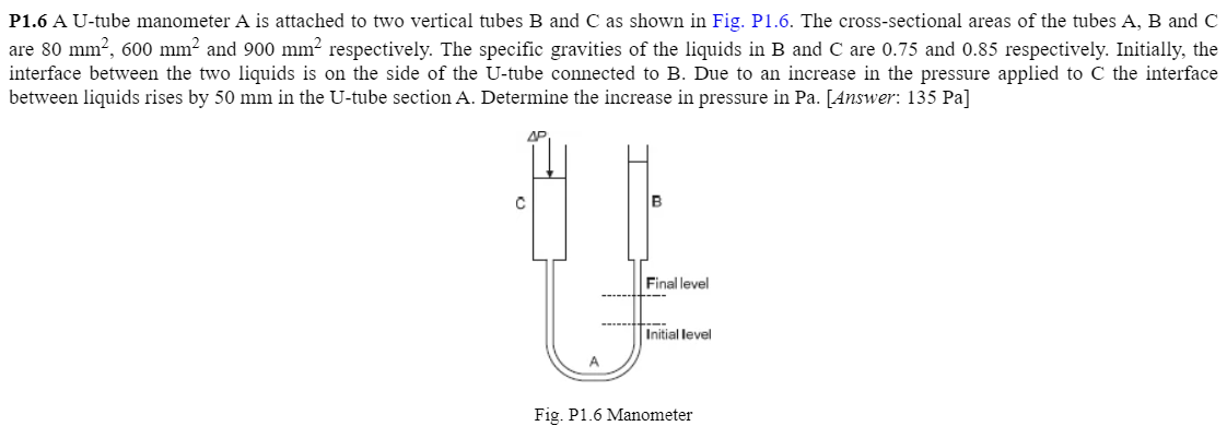 P1.6 A U-tube manometer A is attached to two vertical tubes B and C as shown in Fig. P1.6. The cross-sectional areas of the tubes A, B and C
are 80 mm?, 600 mm² and 900 mm? respectively. The specific gravities of the liquids in B and C are 0.75 and 0.85 respectively. Initially, the
interface between the two liquids is on the side of the U-tube connected to B. Due to an increase in the pressure applied to C the interface
between liquids rises by 50 mm in the U-tube section A. Determine the increase in pressure in Pa. [Answer: 135 Pa]
AP
B
Final level
----
---
Initial level
A.
Fig. P1.6 Manometer
