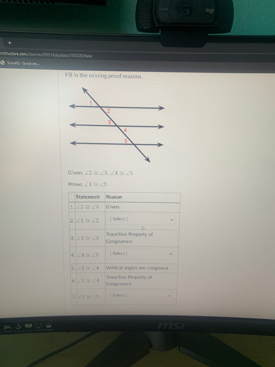 logi
nstructure.com/courses/39316/quizzes/150220/take
O ScoutlQ - Scout sm.
Fill in the missing proof reasons.
Given: 22 쓴 23, 24 25
Prove: Z1 Z5
Statement
Reason
| 1.122 쓴 23
Given
2. 21 22
[ Select ]
Transitive Property of
3. 21 23
Congruence
4.24 25
[ Select ]
5. 23 24
Vertical angles are congruent
Transitive Property of
Congruence
6. 21 24
7.21 25
[ Select ]
msi
144
