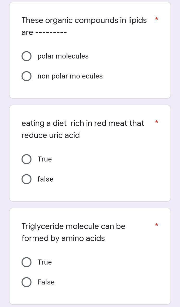 These organic compounds in lipids
are
polar molecules
non polar molecules
eating a diet rich in red meat that
reduce uric acid
True
false
Triglyceride molecule can be
formed by amino acids
True
False
