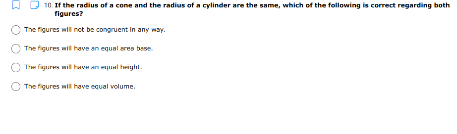 10. If the radius of a cone and the radius of a cylinder are the same, which of the following is correct regarding both
figures?
The figures will not be congruent in any way.
The figures will have an equal area base.
The figures will have an equal height.
The figures will have equal volume.

