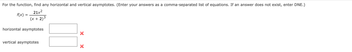 For the function, find any horizontal and vertical asymptotes. (Enter your answers as a comma-separated list of equations. If an answer does not exist, enter DNE.)
21x2
f(x)
(x + 2)3
horizontal asymptotes
vertical asymptotes
