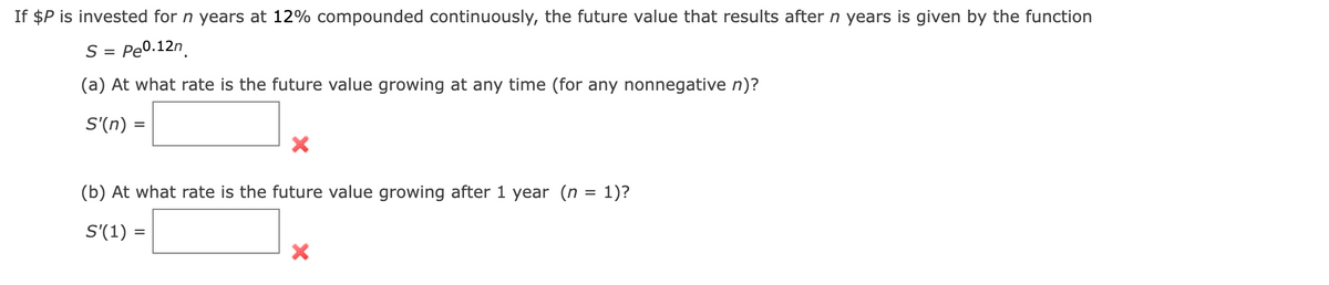 If $P is invested for n years at 12% compounded continuously, the future value that results after n years is given by the function
S = Pe0.12n.
(a) At what rate is the future value growing at any time (for any nonnegative n)?
S'(n) =
(b) At what rate is the future value growing after 1 year (n = 1)?
S'(1) =
