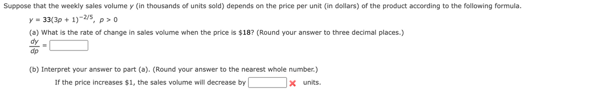 Suppose that the weekly sales volume y (in thousands of units sold) depends on the price per unit (in dollars) of the product according to the following formula.
y = 33(3p + 1)-2/5, p > o
(a) What is the rate of change in sales volume when the price is $18? (Round your answer to three decimal places.)
dy
dp
(b) Interpret your answer to part (a). (Round your answer to the nearest whole number.)
If the price increases $1, the sales volume will decrease by
X units.
