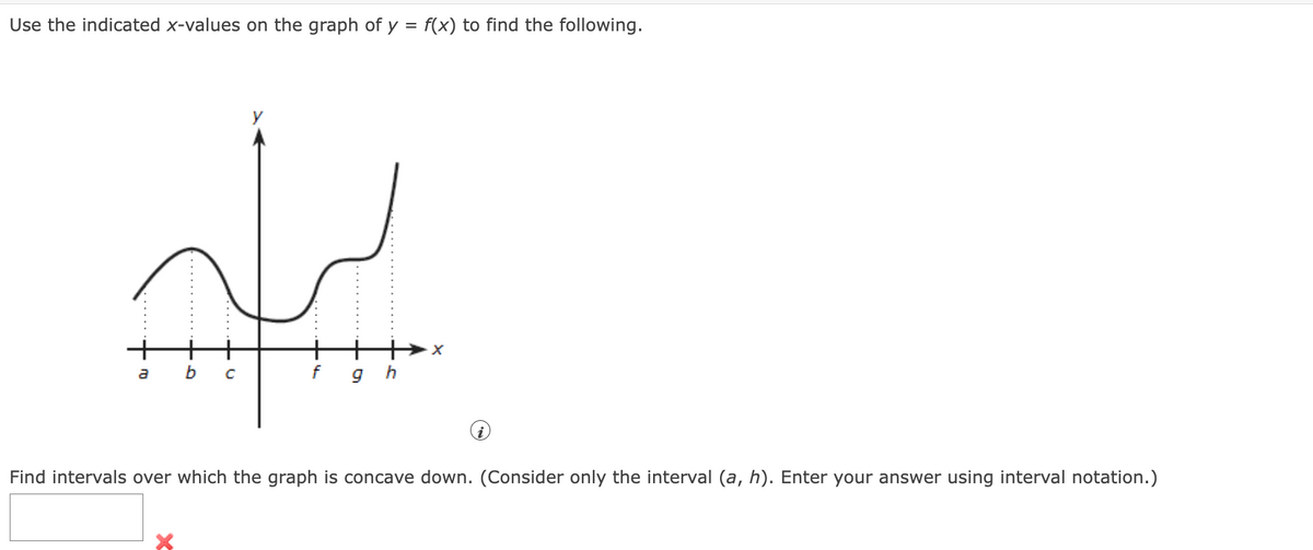 Use the indicated x-values on the graph of y = f(x) to find the following.
+.
b
f
Find intervals over which the graph is concave down. (Consider only the interval (a, h). Enter your answer using interval notation.)
