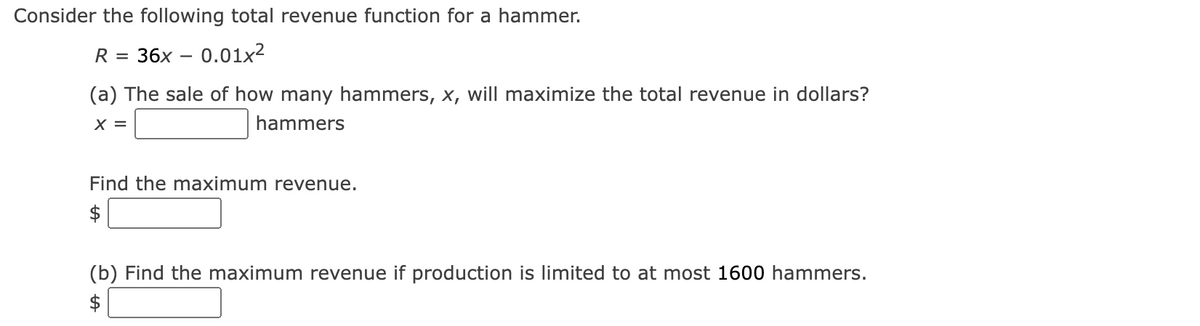 Consider the following total revenue function for a hammer.
R =
36x – 0.01x2
(a) The sale of how many hammers, x, will maximize the total revenue in dollars?
X =
hammers
Find the maximum revenue.
$
(b) Find the maximum revenue if production is limited to at most 1600 hammers.
$
