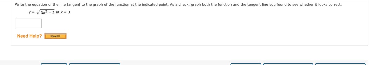 Write the equation of the line tangent to the graph of the function at the indicated point. As a check, graph both the function and the tangent line you found to see whether it looks correct.
y = V 3x2 – 2 at x = 3
Need Help?
Read It
