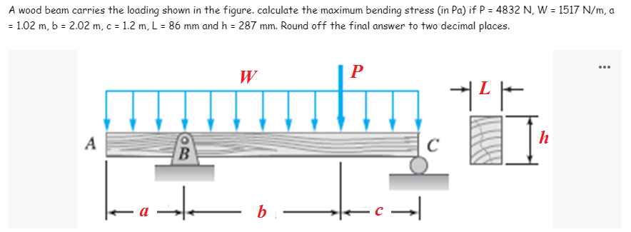 A wood beam carries the loading shown in the figure. calculate the maximum bending stress (in Pa) if P = 4832 N, W = 1517 N/m, a
= 1.02 m, b = 2.02 m, c = 1.2 m, L = 86 mm and h = 287 mm. Round off the final answer to two decimal places.
W
P
커다
A
B
t
b
-c→
C
Į
h
