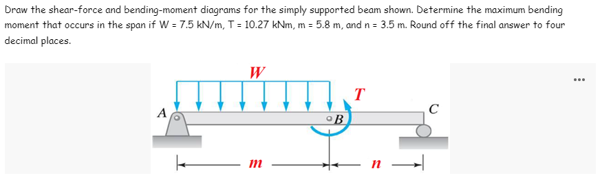 Draw the shear-force and bending-moment diagrams for the simply supported beam shown. Determine the maximum bending
moment that occurs in the span if W = 7.5 kN/m, T = 10.27 kNm, m = 5.8 m, and n = 3.5 m. Round off the final answer to four
decimal places.
W
T
C
A
m
°B
n →