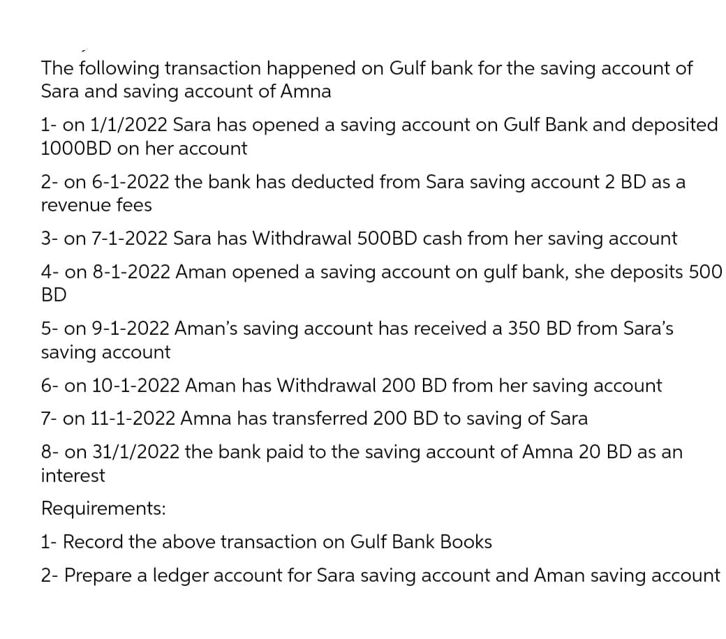The following transaction happened on Gulf bank for the saving account of
Sara and saving account of Amna
1- on 1/1/2022 Sara has opened a saving account on Gulf Bank and deposited
1000BD on her account
2- on 6-1-2022 the bank has deducted from Sara saving account 2 BD as a
revenue fees
3- on 7-1-2022 Sara has Withdrawal 500BD cash from her saving account
4- on 8-1-2022 Aman opened a saving account on gulf bank, she deposits 500
BD
5- on 9-1-2022 Aman's saving account has received a 350 BD from Sara's
saving account
6- on 10-1-2022 Aman has Withdrawal 200 BD from her saving account
7- on 11-1-2022 Amna has transferred 200 BD to saving of Sara
8- on 31/1/2022 the bank paid to the saving account of Amna 20 BD as an
interest
Requirements:
1- Record the above transaction on Gulf Bank Books
2- Prepare a ledger account for Sara saving account and Aman saving account