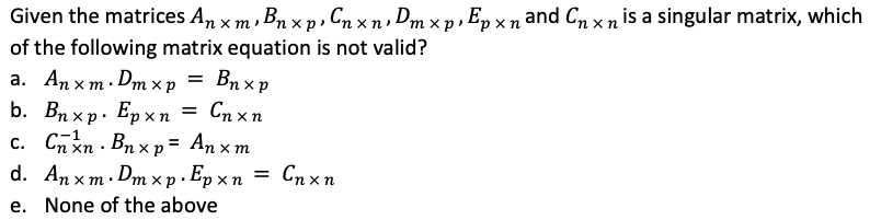 Given the matrices Anxm, Bnxp, Cnx n ₁ Dm x p , E p :
‚ B₁ x p ₁ C ₁ x n , Dmxp , Ep xn and Cnxn is a singular matrix, which
of the following matrix equation is not valid?
a. Anxm. Dmx p
= Bnxp
b. Bnxp. Epxn = Cnxn
c. Cnxn. Bnxp = Anxm
d. Anxm. Dmxp. Epxn = Cnxn
e. None of the above