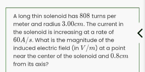 A long thin solenoid has 808 turns per
meter and radius 3.00cm. The current in
the solenoid is increasing at a rate of
60A/s. What is the magnitude of the
induced electric field (in V/m) at a point
near the center of the solenoid and 0.8cm
from its axis?
