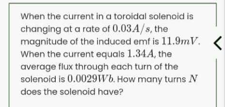 When the current in a toroidal solenoid is
changing at a rate of 0.03A/s, the
magnitude of the induced emf is 11.9mV. <
When the current equals 1.34A, the
average flux through each turn of the
solenoid is 0.0029Wb. How many turns N
does the solenoid have?
