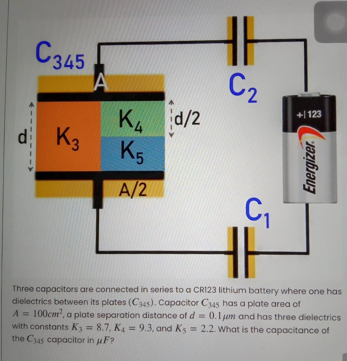 C345
C2
+| 123
d/2
Ku
K3
K5
A/2
C,
Three capacitors are connected in series to a CR123 lithium battery where one has
dielectrics between its plates (C345). Capacitor C345 has a plate area of
100cm2, a plate separation distance of d = 0.1µm and has three dielectrics
with constants K3 = 8.7, K4 = 9.3, and K5
the C345 capacitor in uF?
A
%3D
2.2. What is the capacitance of
%3D
Energizer.
