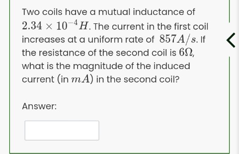Two coils have a mutual inductance of
2.34 x 10 4H. The current in the first coil
increases at a uniform rate of 857A/s. If
the resistance of the second coil is 62,
what is the magnitude of the induced
current (in mA) in the second coil?
Answer:
