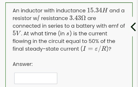 An inductor with inductance 15.34H and a
resistor w/ resistance 3.432 are
connected in series to a battery with emf of
5V. At what time (in s) is the current
flowing in the circuit equal to 50% of the
final steady-state current (I = ɛ/R)?
Answer:
