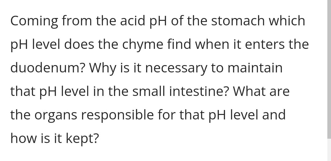 Coming from the acid pH of the stomach which
pH level does the chyme find when it enters the
duodenum? Why is it necessary to maintain
that pH level in the small intestine? What are
the organs responsible for that pH level and
how is it kept?
