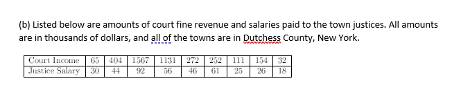 (b) Listed below are amounts of court fine revenue and salaries paid to the town justices. All amounts
are in thousands of dollars, and all of the towns are in Dutchess County, New York.
Court Income
65
404
1567
1131
272 | 252
11
154
32
Justice Salary 30
44
92
56
46
61
25
26
18
