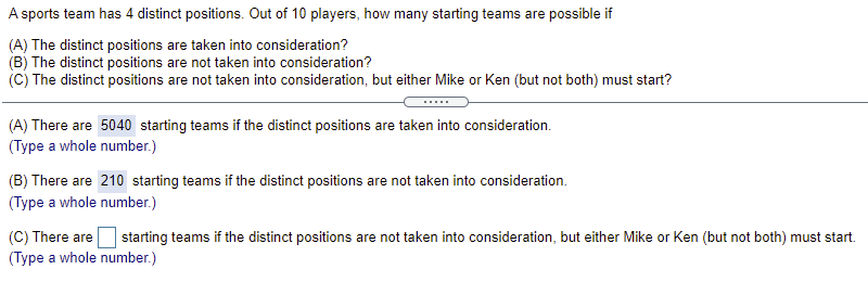 A sports team has 4 distinct positions. Out of 10 players, how many starting teams are possible if
(A) The distinct positions are taken into consideration?
(B) The distinct positions are not taken into consideration?
(c) The distinct positions are not taken into consideration, but either Mike or Ken (but not both) must start?
(A) There are 5040 starting teams if the distinct positions are taken into consideration.
(Type a whole number.)
(B) There are 210 starting teams if the distinct positions are not taken into consideration.
(Type a whole number.)
(C) There are
(Type a whole number.)
starting teams if the distinct positions are not taken into consideration, but either Mike or Ken (but not both) must start.
