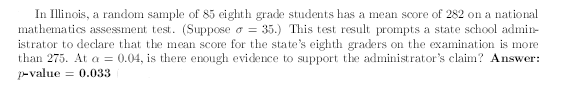 In Illinois, a random sample of 85 eighth grade students has a mean score of 282 on a national
mathematics assessment test. (Suppose o = 35.) This test result prompts a state school admin-
istrator to declare that the mean score for the state's eighth graders on the examination is more
than 275. At a = 0.04, is there enough evidence to support the administrator's claim? Answer:
p-value
= 0.033
