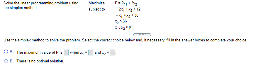 Solve the linear programming problem using
the simplex method.
Maximize
P= 2x, + 3x2
subject to
- 2x1 +x2 s 12
- X1 +x2 s 30
X2 5 36
X1. X2 20
Use the simplex method to solve the problem. Select the correct choice below and, if necessary, fill in the answer boxes to complete your choice.
O A. The maximum value of P is
when x1
and x2 =
O B. There is no optimal solution.
