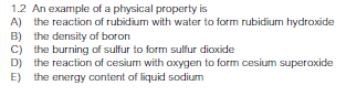 1.2 An example of a physical property is
A) the reaction of rubidium with water to form rubidium hydroxide
B) the density of boron
C) the burning of sulfur to form sulfur dioxide
D) the reaction of cesium with oxygen to form cesium superoxide
E)
the energy content of liquid sodium
