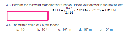 3.3 Perform the following mathematical function. Place your answer in the box at left:
0.97
G
51.11 +
x 0.32150 xe.25) + 1.52444
2.414
3.4 The written value of 1.0 um means
a. 10 m
b. 10° m
c. 10 m
d. 10 m
e. 10° m
