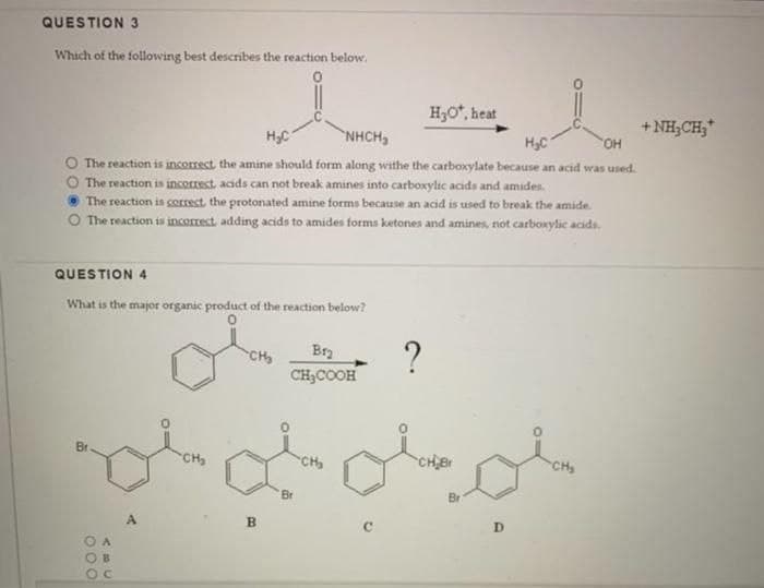 QUESTION 3
Which of the following best describes the reaction below.
H₂C
NHCH,
H₂C
OH
O The reaction is incorrect the amine should form along withe the carboxylate because an acid was used.
O The reaction is incorrect, acids can not break amines into carboxylic acids and amides.
The reaction is correct, the protonated amine forms because an acid is used to break the amide.
O The reaction is incorrect, adding acids to amides forms ketones and amines, not carboxylic acids.
QUESTION 4
What is the major organic product of the reaction below?
Br
000
C
CH₂
CH₂
Bry
CH₂COOH
B
مله ملی ملی
'Br
H₂O*, heat
?
CH₂
D
+NH CHy*